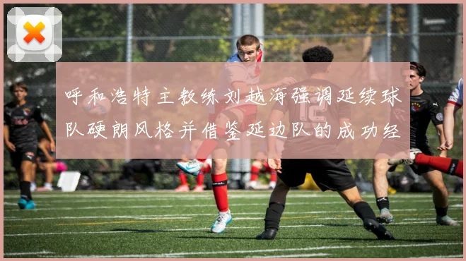 呼和浩特主教练刘越海强调延续球队硬朗风格并借鉴延边队的成功经验