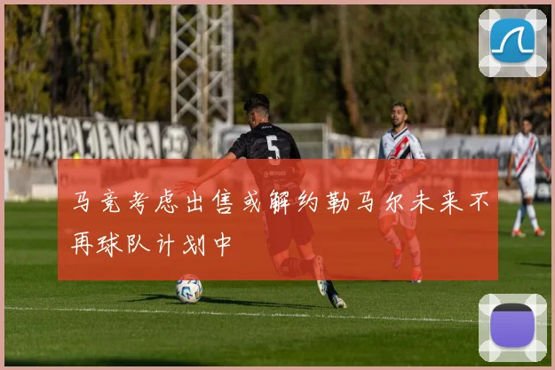 马竞考虑出售或解约勒马尔未来不再球队计划中