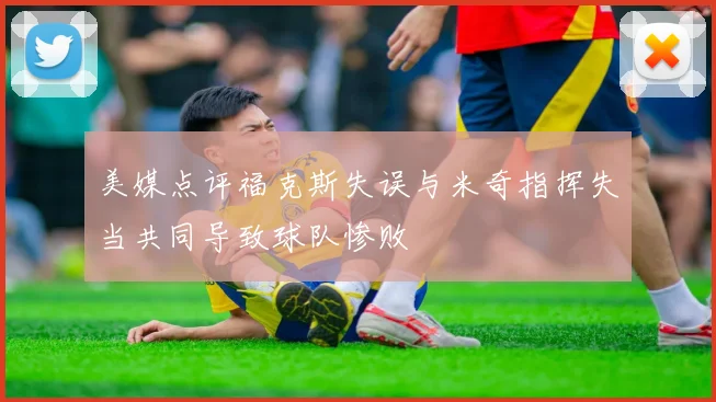 美媒点评福克斯失误与米奇指挥失当共同导致球队惨败