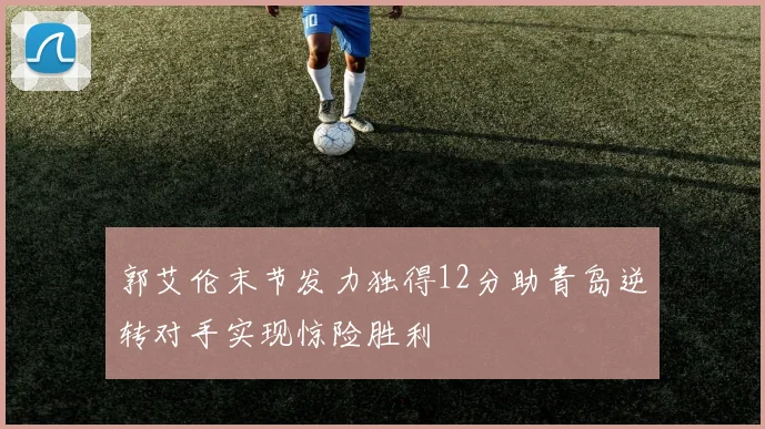 郭艾伦末节发力独得12分助青岛逆转对手实现惊险胜利