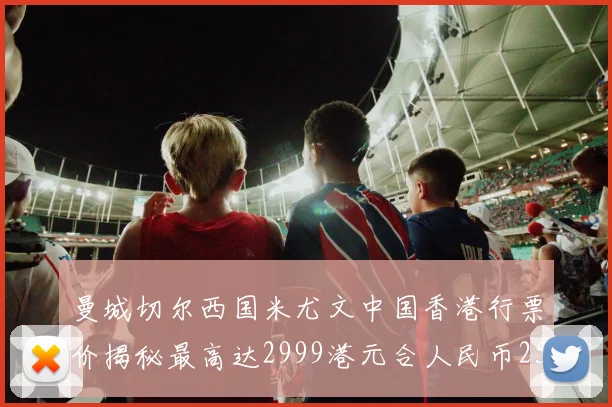 曼城切尔西国米尤文中国香港行票价揭秘最高达2999港元合人民币2598元