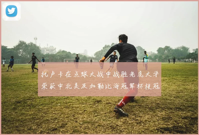 托卢卡在点球大战中战胜老虎大学荣获中北美及加勒比海冠军杯桂冠