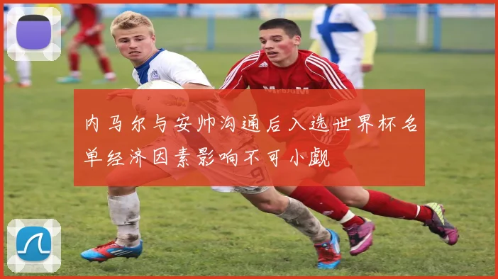 内马尔与安帅沟通后入选世界杯名单经济因素影响不可小觑