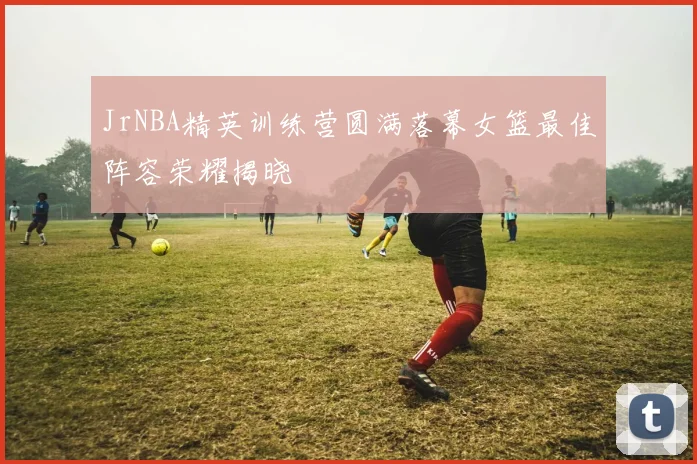 JrNBA精英训练营圆满落幕女篮最佳阵容荣耀揭晓