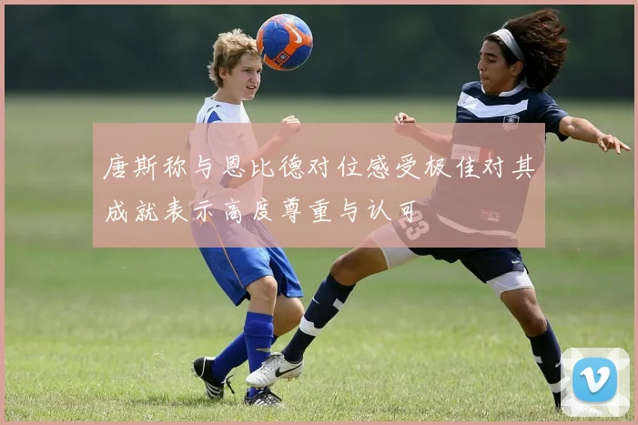 唐斯称与恩比德对位感受极佳对其成就表示高度尊重与认可