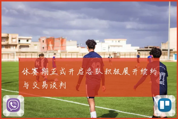 休赛期正式开启各队积极展开续约与交易谈判