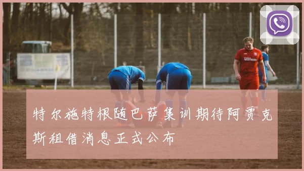 特尔施特根随巴萨集训期待阿贾克斯租借消息正式公布