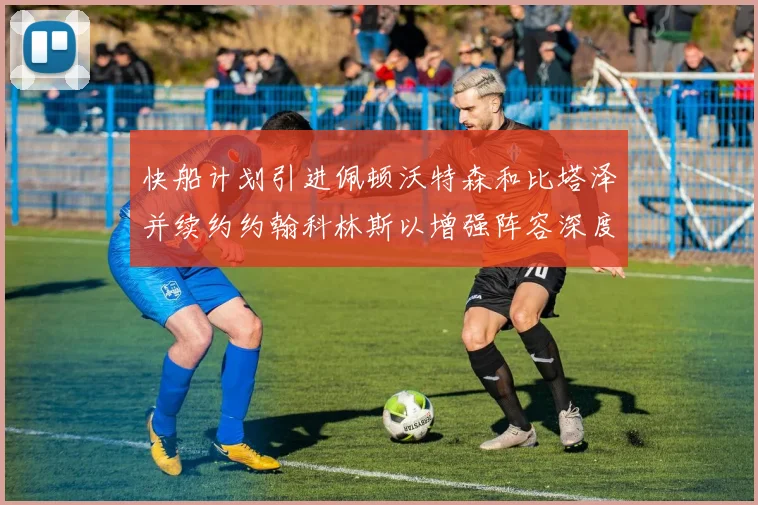 快船计划引进佩顿沃特森和比塔泽并续约约翰科林斯以增强阵容深度
