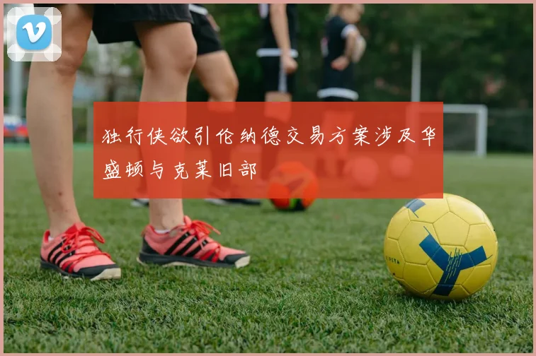 独行侠欲引伦纳德交易方案涉及华盛顿与克莱旧部