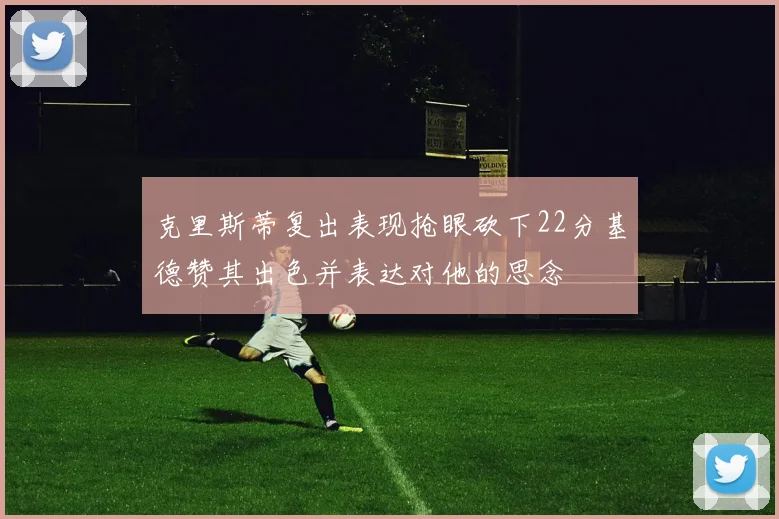 克里斯蒂复出表现抢眼砍下22分基德赞其出色并表达对他的思念
