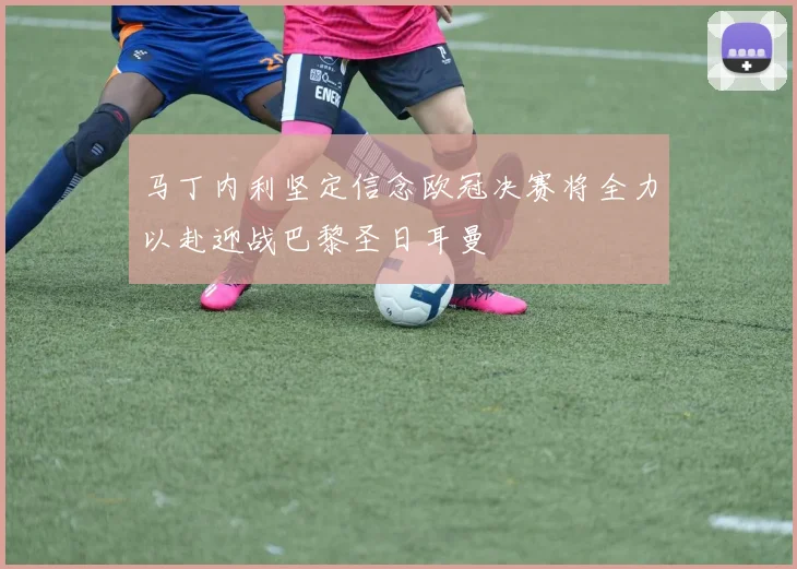 马丁内利坚定信念欧冠决赛将全力以赴迎战巴黎圣日耳曼
