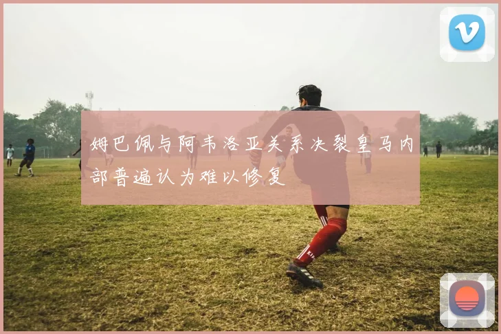 姆巴佩与阿韦洛亚关系决裂皇马内部普遍认为难以修复