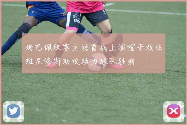 姆巴佩联赛主场首战上演帽子戏法维尼修斯助攻助力球队胜利