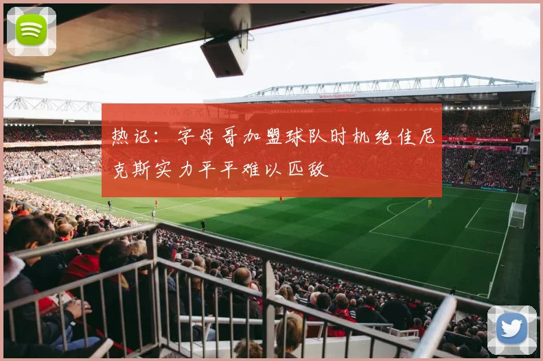 热记：字母哥加盟球队时机绝佳尼克斯实力平平难以匹敌