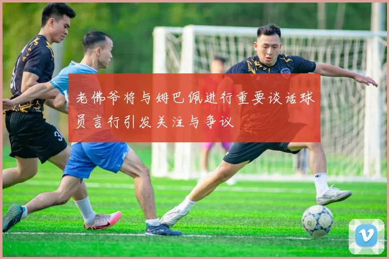 老佛爷将与姆巴佩进行重要谈话球员言行引发关注与争议