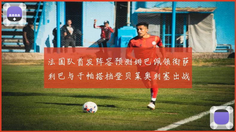 法国队首发阵容预测姆巴佩领衔萨利巴与于帕搭档登贝莱奥利塞出战