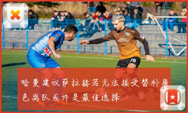 哈曼建议萨拉赫若无法接受替补角色离队或许是最佳选择