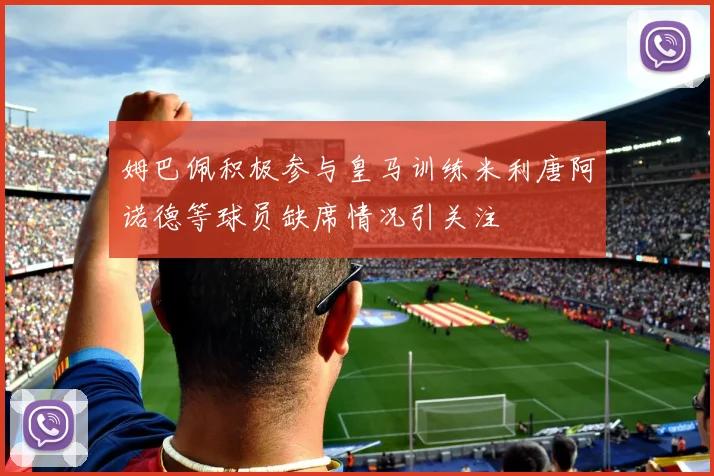 姆巴佩积极参与皇马训练米利唐阿诺德等球员缺席情况引关注