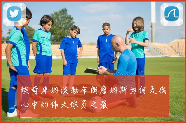 埃奇库姆谈勒布朗詹姆斯为何是我心中的伟大球员之最