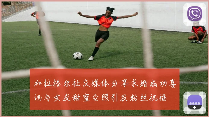 加拉格尔社交媒体分享求婚成功喜讯与女友甜蜜合照引发粉丝祝福