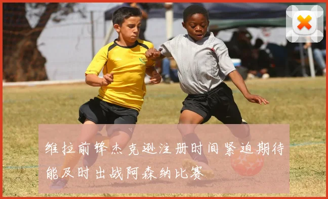 维拉前锋杰克逊注册时间紧迫期待能及时出战阿森纳比赛
