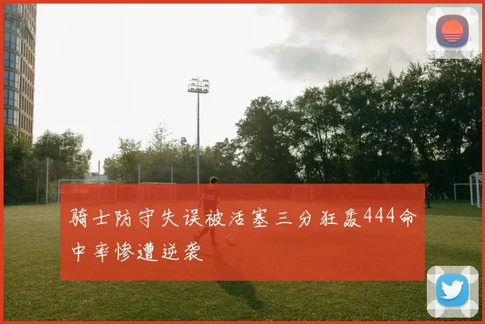 骑士防守失误被活塞三分狂轰444命中率惨遭逆袭