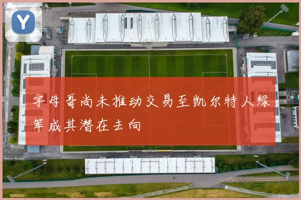 字母哥尚未推动交易至凯尔特人绿军成其潜在去向