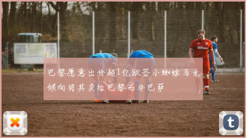 巴黎愿意出价超1亿欧签小蜘蛛马竞倾向将其卖给巴黎而非巴萨